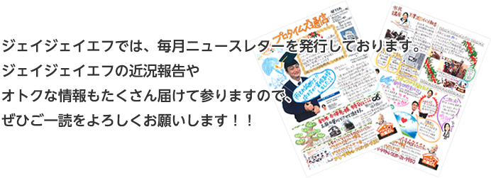 ジェイジェイエフでは、毎月ニュースレターを発行しております。ジェイジェイエフの近況報告やオトクな情報もたくさん届けて参りますので、ぜひご一読をよろしくお願いします！！