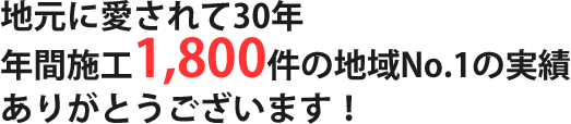 地元に愛されて30年、年間施工1,800件の地域No,1の実績。ありがとうございます！